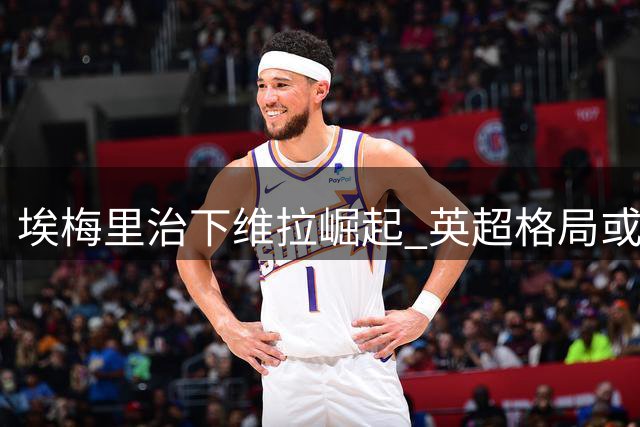 埃梅里治下维拉崛起 英超格局或将重塑